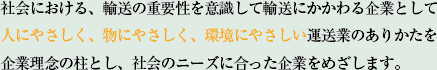 社会における、輸送の重要性を意識して輸送にかかわる企業として人にやさしく、物にやさしく、環境にやさしい運送業のありかたを企業理念の柱とし、社会のニーズに合った企業をめざします。